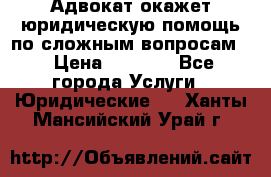 Адвокат окажет юридическую помощь по сложным вопросам  › Цена ­ 1 200 - Все города Услуги » Юридические   . Ханты-Мансийский,Урай г.